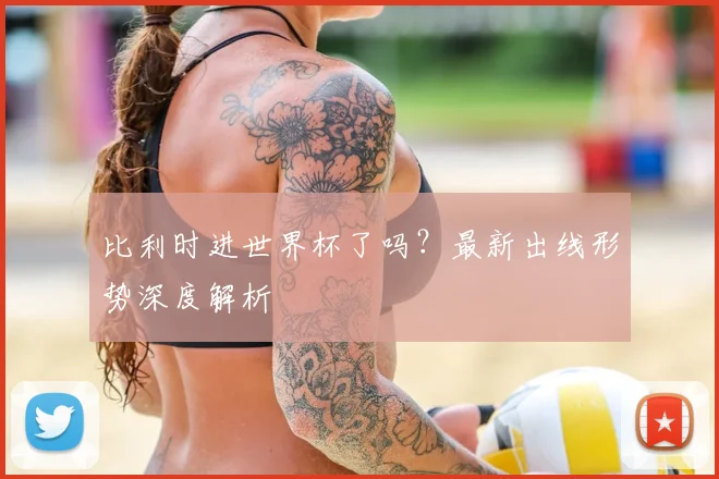 比利时进世界杯了吗？最新出线形势深度解析