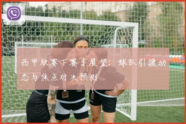 西甲联赛下赛季展望:球队引援动态与焦点对决预测