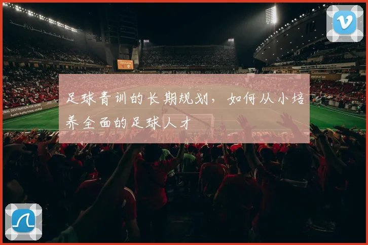 足球青训的长期规划，如何从小培养全面的足球人才