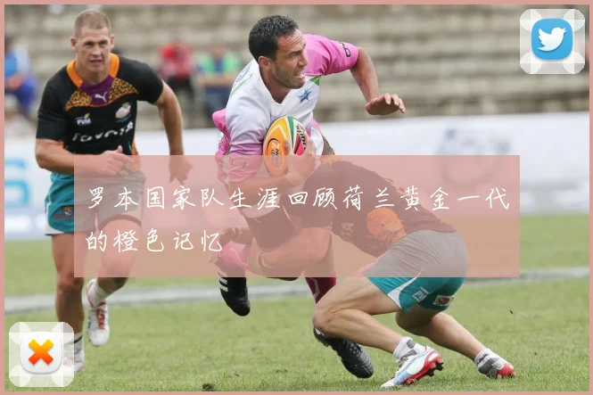罗本国家队生涯回顾荷兰黄金一代的橙色记忆