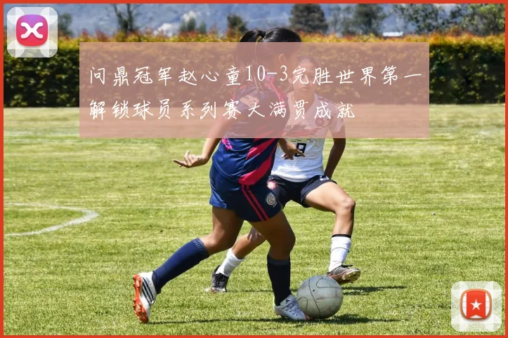 问鼎冠军赵心童10-3完胜世界第一解锁球员系列赛大满贯成就